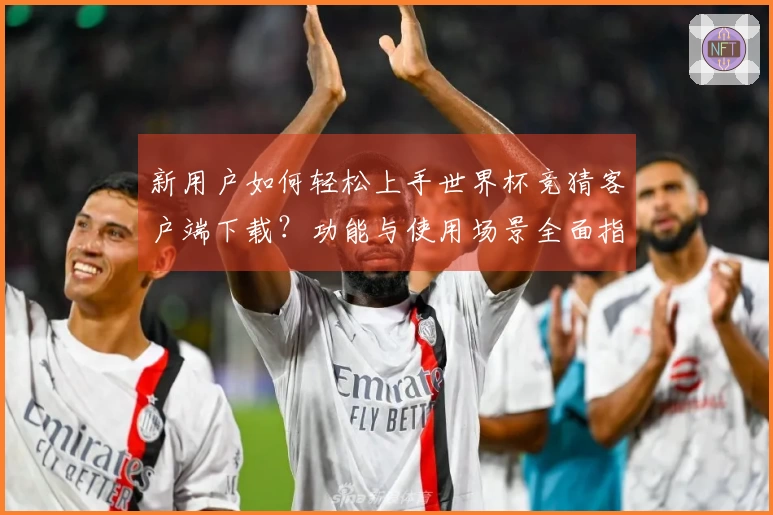 新用户如何轻松上手世界杯竞猜客户端下载？功能与使用场景全面指南