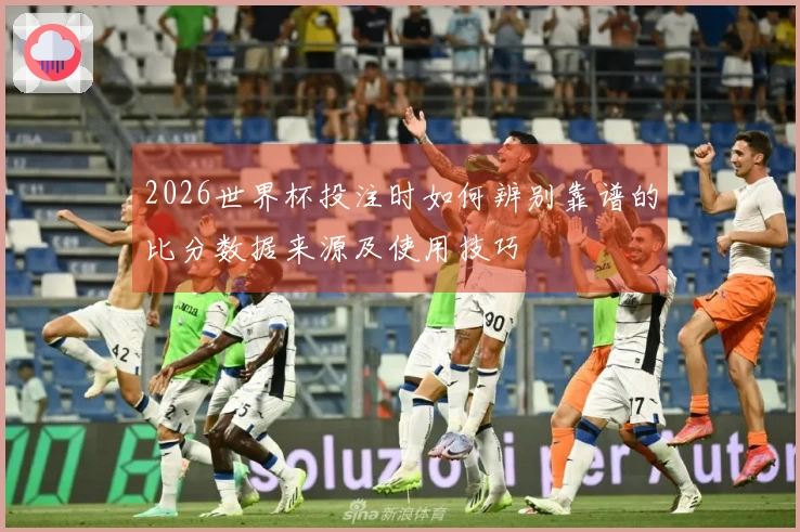 2026世界杯投注时如何辨别靠谱的比分数据来源及使用技巧